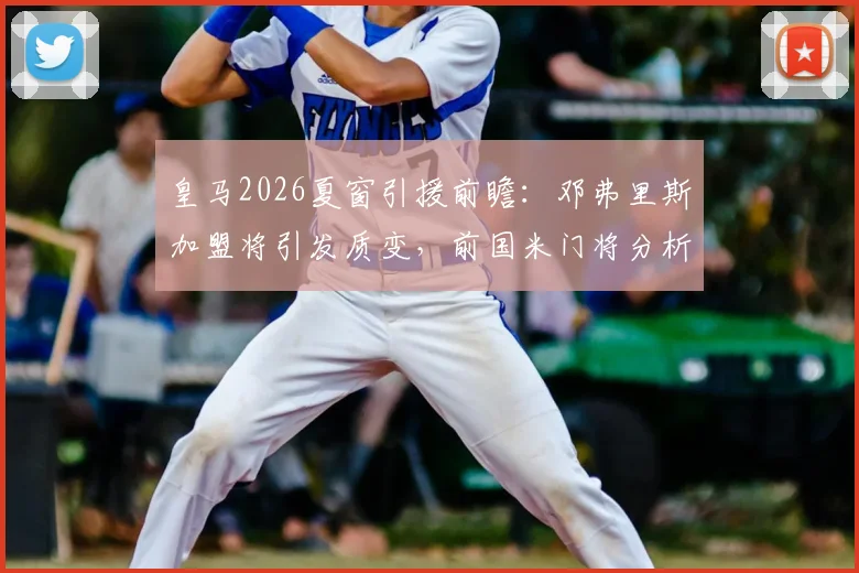 皇马2026夏窗引援前瞻：邓弗里斯加盟将引发质变，前国米门将分析三大飞跃关键