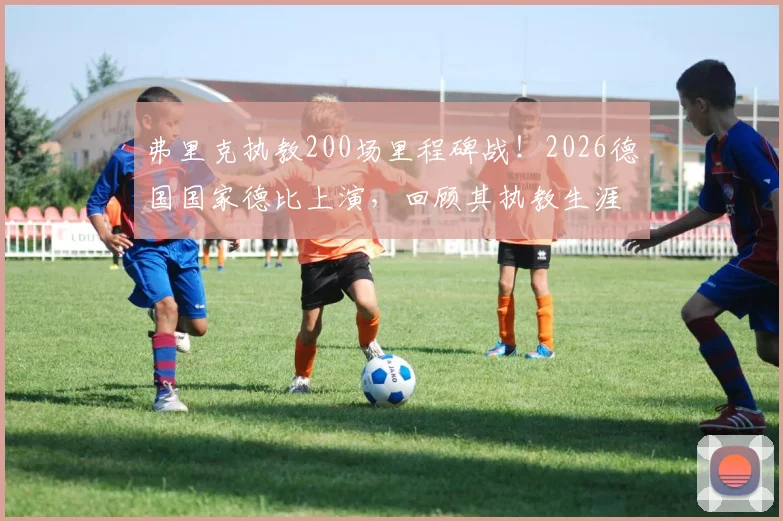 弗里克执教200场里程碑战!2026德国国家德比上演,回顾其执教生涯胜率与关键节点
