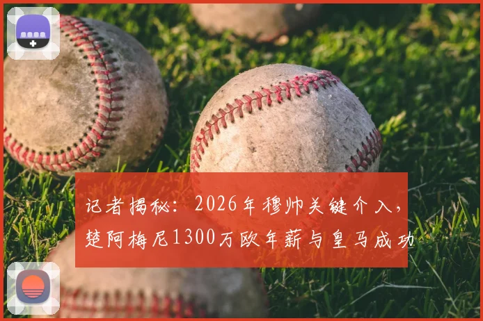记者揭秘:2026年穆帅关键介入,楚阿梅尼1300万欧年薪与皇马成功续约内幕