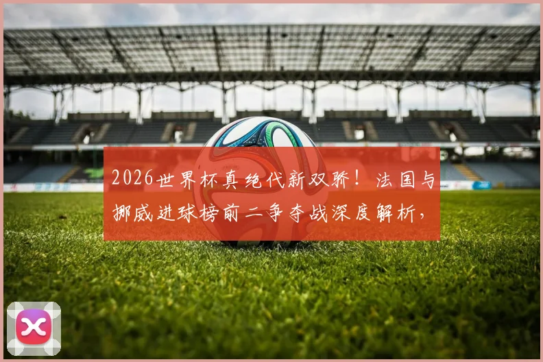 2026世界杯真绝代新双骄!法国与挪威进球榜前二争夺战深度解析,哈兰德、姆巴佩各入7球全记录